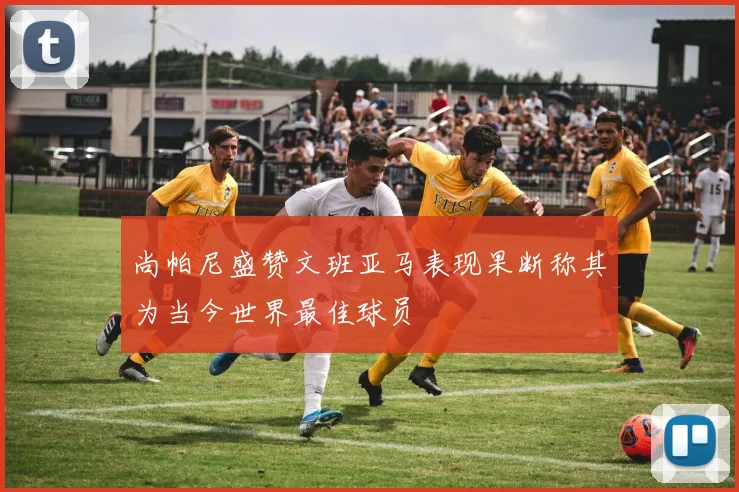 尚帕尼盛赞文班亚马表现果断称其为当今世界最佳球员
