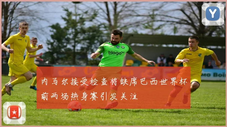 内马尔接受检查将缺席巴西世界杯前两场热身赛引发关注