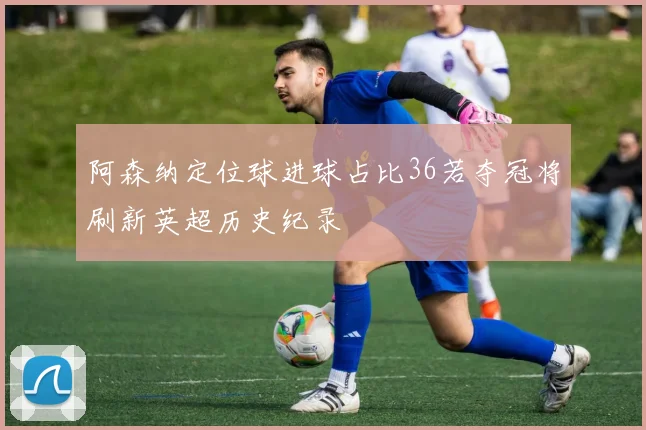 阿森纳定位球进球占比36若夺冠将刷新英超历史纪录