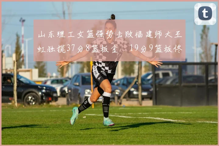 山东理工女篮强势击败福建师大王虹独揽37分8篮板金喆19分9篮板佟欣芷21分6篮板