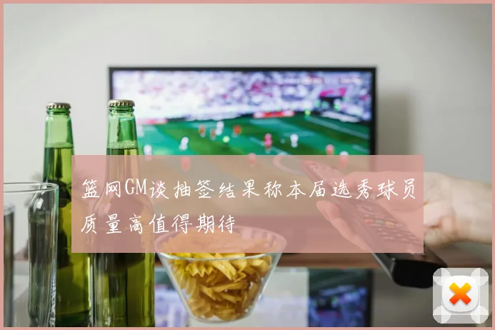 篮网GM谈抽签结果称本届选秀球员质量高值得期待