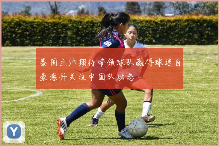 泰国主帅期待带领球队赢得球迷自豪感并关注中国队动态