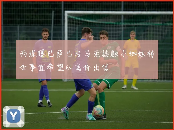 西媒曝巴萨已与马竞接触小蜘蛛转会事宜希望以高价出售