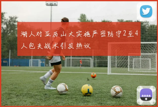 湖人对亚历山大实施严密防守2至4人包夹战术引发热议