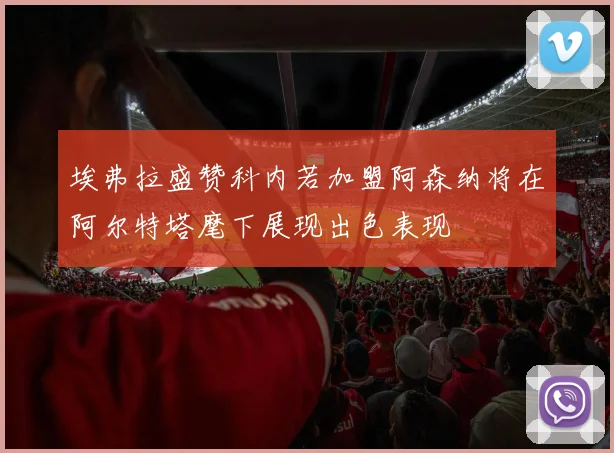 埃弗拉盛赞科内若加盟阿森纳将在阿尔特塔麾下展现出色表现
