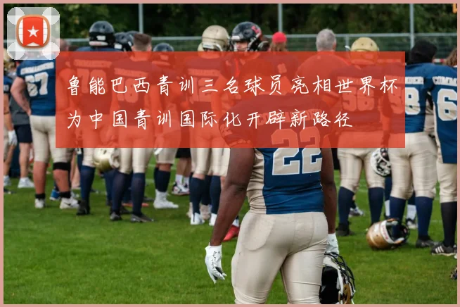 鲁能巴西青训三名球员亮相世界杯为中国青训国际化开辟新路径