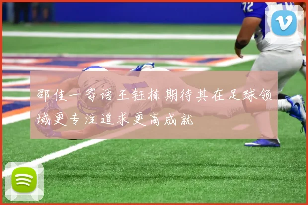 邵佳一寄语王钰栋期待其在足球领域更专注追求更高成就