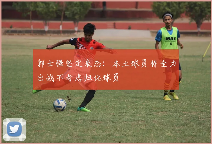 郭士强坚定表态：本土球员将全力出战不考虑归化球员