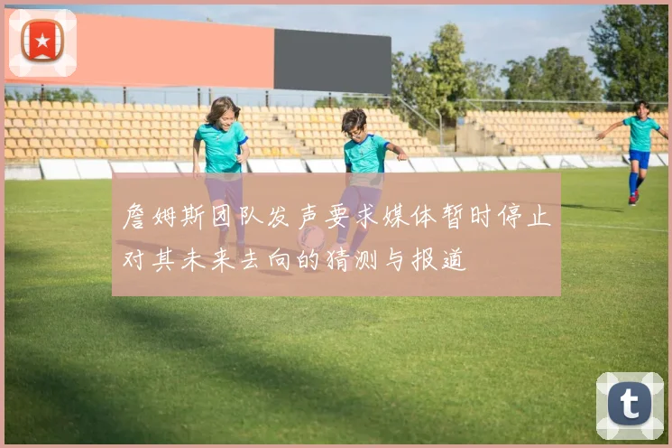詹姆斯团队发声要求媒体暂时停止对其未来去向的猜测与报道