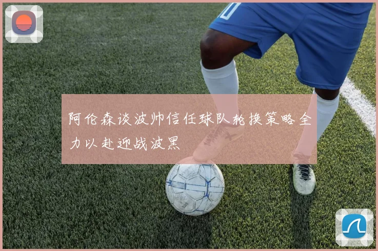 阿伦森谈波帅信任球队轮换策略全力以赴迎战波黑